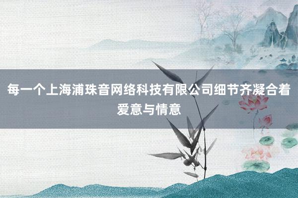 每一个上海浦珠音网络科技有限公司细节齐凝合着爱意与情意